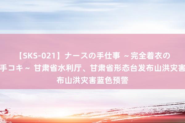 【SKS-021】ナースの手仕事 ～完全着衣のこだわり手コキ～ 甘肃省水利厅、甘肃省形态台发布山洪灾害蓝色预警