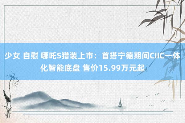 少女 自慰 哪吒S猎装上市：首搭宁德期间CIIC一体化智能底盘 售价15.99万元起