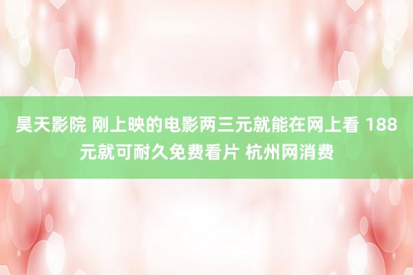 昊天影院 刚上映的电影两三元就能在网上看 188元就可耐久免费看片 杭州网消费