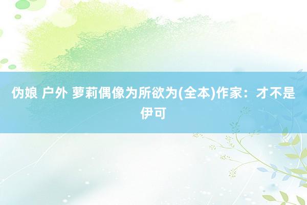 伪娘 户外 萝莉偶像为所欲为(全本)作家：才不是伊可