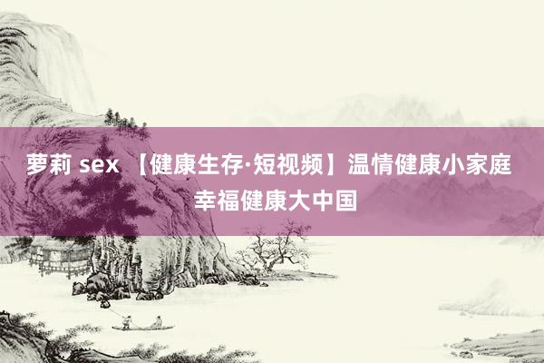 萝莉 sex 【健康生存·短视频】温情健康小家庭 幸福健康大中国