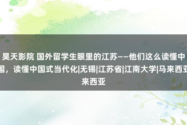 昊天影院 国外留学生眼里的江苏——他们这么读懂中国，读懂中国式当代化|无锡|江苏省|江南大学|马来西亚