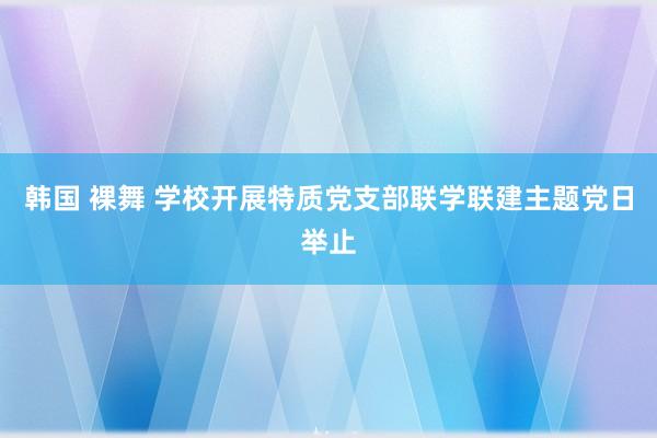 韩国 裸舞 学校开展特质党支部联学联建主题党日举止