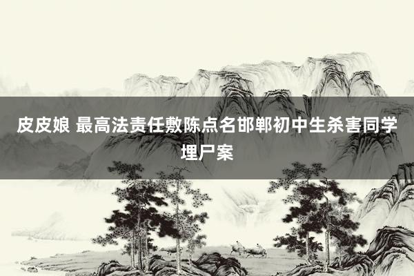 皮皮娘 最高法责任敷陈点名邯郸初中生杀害同学埋尸案