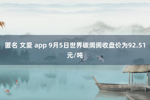 匿名 文爱 app 9月5日世界碳阛阓收盘价为92.51元/吨