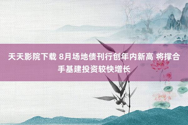 天天影院下载 8月场地债刊行创年内新高 将撑合手基建投资较快增长
