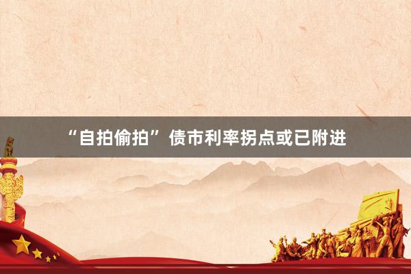 “自拍偷拍” 债市利率拐点或已附进