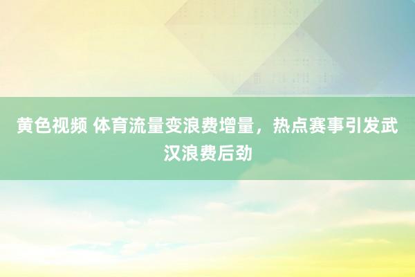 黄色视频 体育流量变浪费增量，热点赛事引发武汉浪费后劲