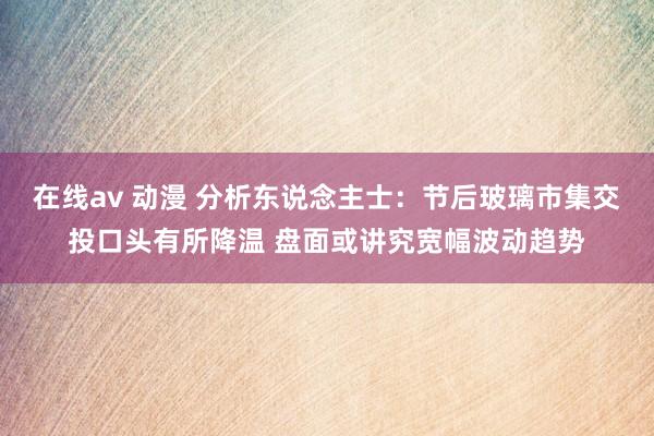 在线av 动漫 分析东说念主士：节后玻璃市集交投口头有所降温 盘面或讲究宽幅波动趋势