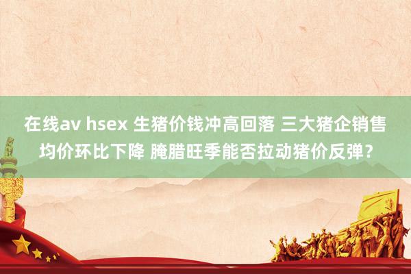 在线av hsex 生猪价钱冲高回落 三大猪企销售均价环比下降 腌腊旺季能否拉动猪价反弹？