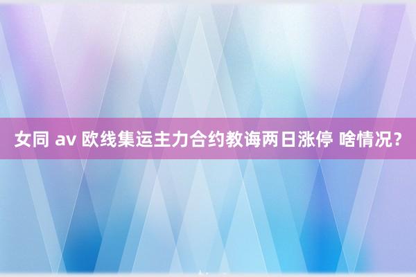 女同 av 欧线集运主力合约教诲两日涨停 啥情况？