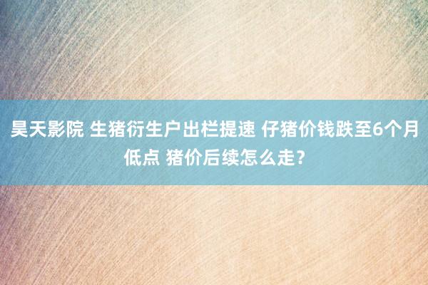 昊天影院 生猪衍生户出栏提速 仔猪价钱跌至6个月低点 猪价后续怎么走？