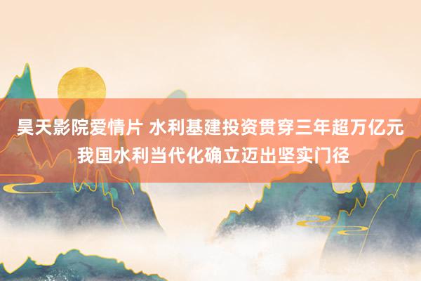 昊天影院爱情片 水利基建投资贯穿三年超万亿元 我国水利当代化确立迈出坚实门径