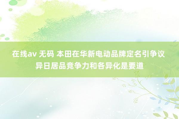 在线av 无码 本田在华新电动品牌定名引争议 异日居品竞争力和各异化是要道