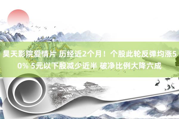 昊天影院爱情片 历经近2个月！个股此轮反弹均涨50% 5元以下股减少近半 破净比例大降六成