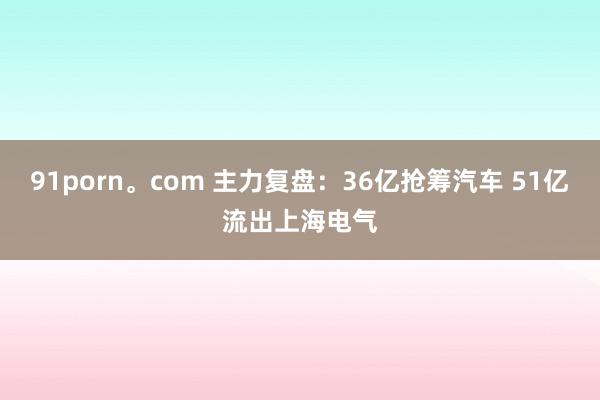 91porn。com 主力复盘：36亿抢筹汽车 51亿流出上海电气