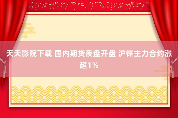 天天影院下载 国内期货夜盘开盘 沪锌主力合约涨超1%