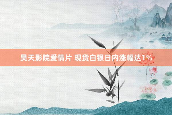 昊天影院爱情片 现货白银日内涨幅达1%