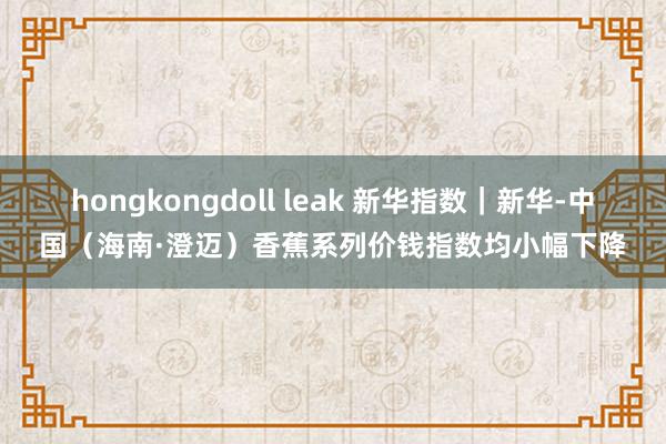 hongkongdoll leak 新华指数｜新华-中国（海南·澄迈）香蕉系列价钱指数均小幅下降