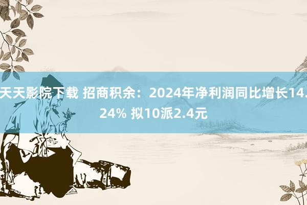 天天影院下载 招商积余：2024年净利润同比增长14.24% 拟10派2.4元