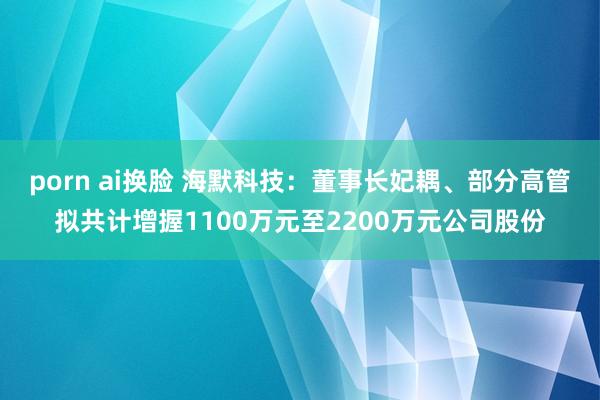 porn ai换脸 海默科技：董事长妃耦、部分高管拟共计增握1100万元至2200万元公司股份