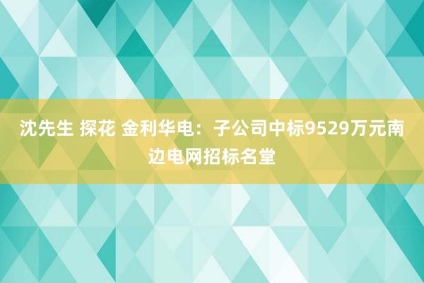 沈先生 探花 金利华电：子公司中标9529万元南边电网招标名堂