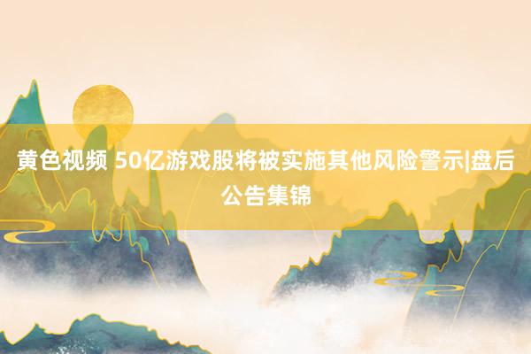 黄色视频 50亿游戏股将被实施其他风险警示|盘后公告集锦