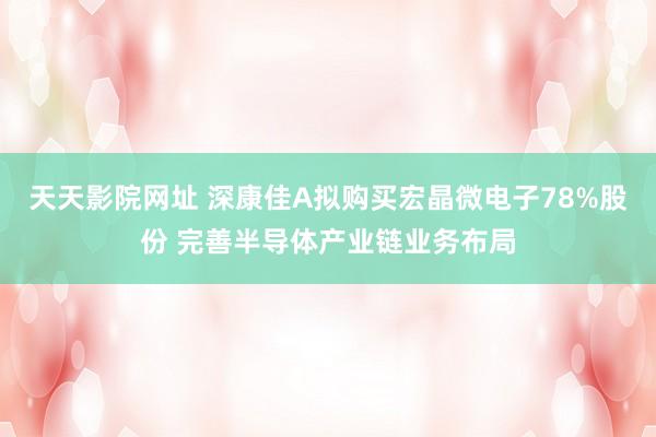 天天影院网址 深康佳A拟购买宏晶微电子78%股份 完善半导体产业链业务布局