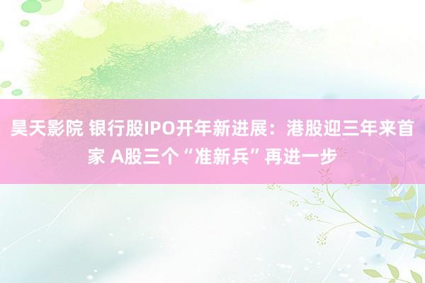 昊天影院 银行股IPO开年新进展：港股迎三年来首家 A股三个“准新兵”再进一步