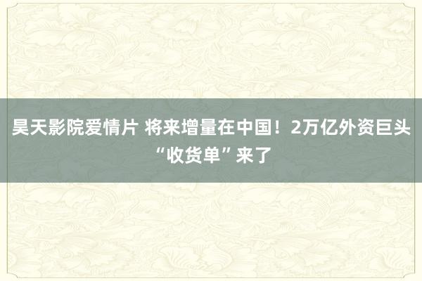 昊天影院爱情片 将来增量在中国！2万亿外资巨头“收货单”来了
