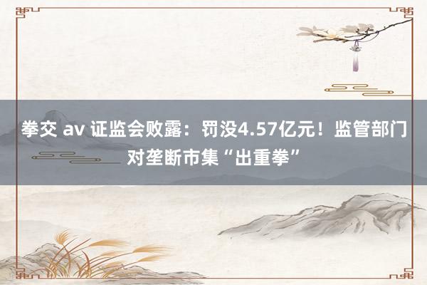 拳交 av 证监会败露：罚没4.57亿元！监管部门对垄断市集“出重拳”