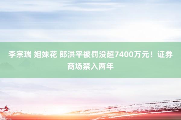 李宗瑞 姐妹花 郎洪平被罚没超7400万元！证券商场禁入两年