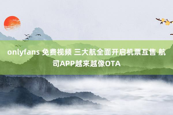 onlyfans 免费视频 三大航全面开启机票互售 航司APP越来越像OTA