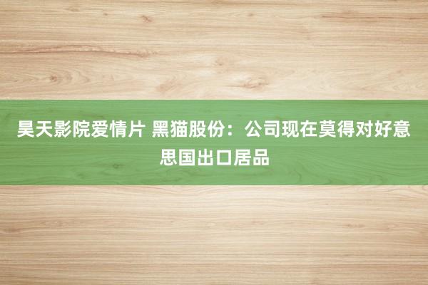 昊天影院爱情片 黑猫股份：公司现在莫得对好意思国出口居品