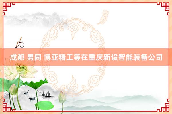 成都 男同 博亚精工等在重庆新设智能装备公司