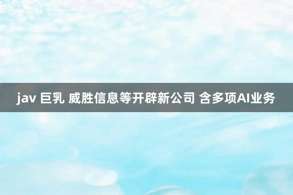 jav 巨乳 威胜信息等开辟新公司 含多项AI业务