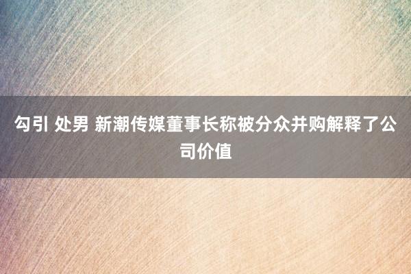 勾引 处男 新潮传媒董事长称被分众并购解释了公司价值