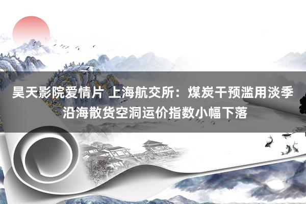 昊天影院爱情片 上海航交所：煤炭干预滥用淡季 沿海散货空洞运价指数小幅下落