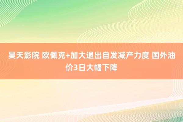 昊天影院 欧佩克+加大退出自发减产力度 国外油价3日大幅下降